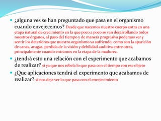  ¿alguna ves se han preguntado que pasa en el organismo
cuando envejecemos? Desde que nacemos nuestro cuerpo entra en una
etapa natural de crecimiento en la que poco a poco se van desarrollando todos
nuestros órganos, al paso del tiempo y de manera progresiva podemos ver y
sentir los deterioros que nuestro organismo va sufriendo, como son la aparición
de canas, arugas, perdida de la visión y debilidad auditiva entre otras,
principalmente cuando entramos en la etapa de la madurez.
 ¿tendrá esto una relación con el experimento que acabamos
de realizar? si ya que nos rebela lo que pasa con el tiempo con ese objeto
 ¿Que aplicaciones tendrá el experimento que acabamos de
realizar? si nos deja ver lo que pasa con el envejecimiento
 