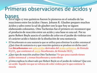 Primeras observaciones de ácidos y
bases En el siglo 17 tres químicos fueron lo pioneros en el estudio de las
reacciones entre los ácidos i bases. Johann R. Glauber preparo muchos
ácidos y sales como la sal de glauber con la que hoy se siguen
elaborando colorantes. Otto Tachenius fue el primero en reconocer que
el producto de reacción entre un acido y una base es una sal. Por su
parte Robert Boyle asocio el cambio de color en el jarabe de violetas con
el carácter acido o básico de la disolución de una sustancia.
 El bicarbonato es una sustancia que se utiliza para eliminar la acidez estomacal
¿Qué clase de sustancia es y que reacción química se produce en dicho caso?.
Los bicarbonatos son sales ácidas derivadas del ácido carbónico, de fórmula
H2CO3, que contienen el anión bicarbonato, de fórmula HCO3
-
 ¿Que tipo de reacción analizo Otto Tachenius ? lo que pasa cuando tienes
acides estomacal y tomas bicarbonato y surte efecto
 ¿Cómo explicas lo observado por Robert Boyle en el jarabe de violetas? Que con
un acido liquido izo que se volviera de color violeta por lo que contiene la
mescla
 