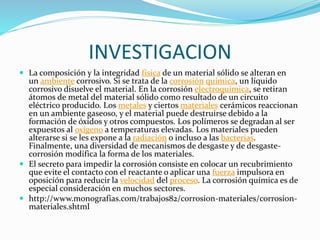 INVESTIGACION
 La composición y la integridad física de un material sólido se alteran en
un ambiente corrosivo. Si se trata de la corrosión química, un líquido
corrosivo disuelve el material. En la corrosión electroquímica, se retiran
átomos de metal del material sólido como resultado de un circuito
eléctrico producido. Los metales y ciertos materiales cerámicos reaccionan
en un ambiente gaseoso, y el material puede destruirse debido a la
formación de óxidos y otros compuestos. Los polímeros se degradan al ser
expuestos al oxígeno a temperaturas elevadas. Los materiales pueden
alterarse si se les expone a la radiación o incluso a las bacterias.
Finalmente, una diversidad de mecanismos de desgaste y de desgaste-
corrosión modifica la forma de los materiales.
 El secreto para impedir la corrosión consiste en colocar un recubrimiento
que evite el contacto con el reactante o aplicar una fuerza impulsora en
oposición para reducir la velocidad del proceso. La corrosión química es de
especial consideración en muchos sectores.
 http://www.monografias.com/trabajos82/corrosion-materiales/corrosion-
materiales.shtml
 