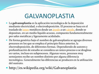 GALVANOPLASTIA
 La galvanoplastia es la aplicación tecnológica de la deposición
mediante electricidad, o electrodeposición. El proceso se basa en el
traslado de iones metálicos desde un ánodo a un cátodo, donde se
depositan, en un medio líquido acuoso, compuesto fundamentalmente
por sales metálicas y ligeramente acidulado.
 De forma genérica bajo el nombre de galvanoplastia se agrupa diversos
procesos en los que se emplea el principio físico anterior, la
electrodeposición, de diferentes formas. Dependiendo de autores y
profundización de estudio se considera un único proceso o se desglosa
en varios, incluso en subprocesos. Algunas veces, procesos muy
semejantes recibe un nombre distinto por alguna diferencia
tecnológica. Generalmente las diferencias se producen en la utilización
del sustrato.
 http://es.wikipedia.org/wiki/Galvanoplastia
 