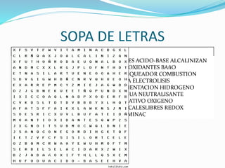 SOPA DE LETRAS
ACIDES ACIDO-BASE ALCALINIZAN
ANTIOXIDANTES BAñO
BLANQUEADOR COMBUSTION
DIETA ELECTROLISIS
FERMENTACION HIDROGENO
LENGUA NEUTRALISANTE
OXIDATIVO OXIGENO
RADICALESLIBRES REDOX
VITAMINAC
 