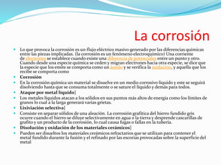 La corrosión
 Lo que provoca la corrosión es un flujo eléctrico masivo generado por las diferencias químicas
entre las piezas implicadas. (la corrosión es un fenómeno electroquímico) Una corriente
de electrones se establece cuando existe una diferencia de potenciales entre un punto y otro.
Cuando desde una especie química se ceden y migran electrones hacia otra especie, se dice que
la especie que los emite se comporta como un ánodo y se verifica la oxidación, y aquella que los
recibe se comporta como
 Corrosión
 En la corrosión química un material se disuelve en un medio corrosivo líquido y este se seguirá
disolviendo hasta que se consuma totalmente o se sature el líquido y demás para todos.
 Ataque por metal líquido]
 Los metales líquidos atacan a los sólidos en sus puntos más altos de energía como los límites de
granos lo cual a la larga generará varias grietas.
 Lixiviación selectiva]
 Consiste en separar sólidos de una aleación. La corrosión grafítica del hierro fundido gris
ocurre cuando el hierro se diluye selectivamente en agua o la tierra y desprende cascarillas de
grafito y un producto de la corrosión, lo cual causa fugas o fallas en la tubería.
 Disolución y oxidación de los materiales cerámicos]
 Pueden ser disueltos los materiales cerámicos refractarios que se utilizan para contener el
metal fundido durante la fusión y el refinado por las escorias provocadas sobre la superficie del
metal
 