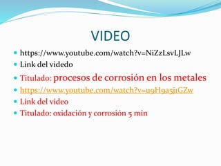 VIDEO
 https://www.youtube.com/watch?v=NiZzLsvLJLw
 Link del videdo
 Titulado: procesos de corrosión en los metales
 https://www.youtube.com/watch?v=u9H9a5j1GZw
 Link del video
 Titulado: oxidación y corrosión 5 min
 