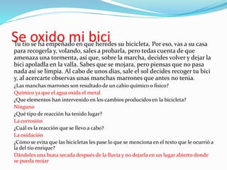 Se oxido mi biciTu tío se ha empeñado en que heredes su bicicleta. Por eso, vas a su casa
para recogerla y, volando, sales a probarla, pero tedas cuenta de que
amenaza una tormenta, así que, sobre la marcha, decides volver y dejar la
bici apoladla en la valla. Sabes que se mojara, pero piensas que no pasa
nada así se limpia. Al cabo de unos días, sale el sol decides recoger tu bici
y, al acercarte observas unas manchas marrones que antes no tenia.
¿Las manchas marrones son resultado de un cabio químico o físico?
Químico ya que el agua oxida el metal
¿Que elementos han intervenido en los cambios producidos en la bicicleta?
Ninguno
¿Qué tipo de reacción ha tenido lugar?
La corrosión
¿Cuál es la reacción que se llevo a cabo?
La oxidación
¿Cómo se evita que las bicicletas les pase lo que se menciona en el texto que le ocurrió a
la del tío enrique?
Dándoles una buna secada después de la lluvia y no dejarla en un lugar abierto donde
se pueda mojar
 