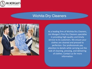 Wichita Dry Cleaners
As a leading firm of Wichita Dry Cleaners,
Jim Morgan’s Fine Dry Cleaners specialize
in providing high-quality and timely
service to its customers. We ensure your
clothes are cleaned and pressed to
perfection. Our professionals pay
attention to details while carrying out the
task of cleaning, pressing, and delivering
of clothes. Contact us for more
information.
 