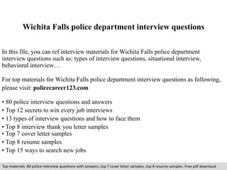 Wichita Falls police department interview questions 
In this file, you can ref interview materials for Wichita Falls police department 
interview questions such as: types of interview questions, situational interview, 
behavioral interview… 
For top materials for Wichita Falls police department interview questions as following, 
please visit: policecareer123.com 
• 80 police interview questions and answers 
• Top 12 secrets to win every job interviews 
• 13 types of interview questions and how to face them 
• Top 8 interview thank you letter samples 
• Top 7 cover letter samples 
• Top 8 resume samples 
• Top 15 ways to search new jobs 
Top materials: 80 police interview questions with answers, top 7 cover letter samples, top 8 resume samples. Free pdf download 
 