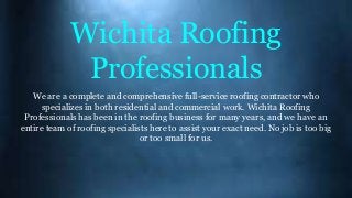 Wichita Roofing
Professionals
We are a complete and comprehensive full-service roofing contractor who
specializes in both residential and commercial work. Wichita Roofing
Professionals has been in the roofing business for many years, and we have an
entire team of roofing specialists here to assist your exact need. No job is too big
or too small for us.
 