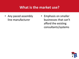 What is the market use?
• Any paced assembly
line manufacturer
• Emphasis on smaller
businesses that can’t
afford the existing
consultants/systems
 