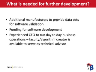 What is needed for further development?
• Additional manufacturers to provide data sets
for software validation
• Funding for software development
• Experienced CEO to run day to day business
operations – faculty/algorithm creator is
available to serve as technical advisor
 