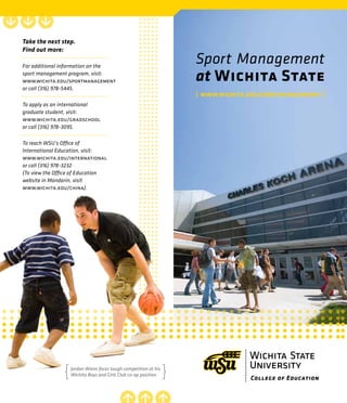 College of Education
Sport Management
at Wichita State
| www.wichita.edu/sportmanagement |
Take the next step.
Find out more:
For additional information on the
sport management program, visit:
www.wichita.edu/sportmanagement
or call (316) 978-5445.
To apply as an international
graduate student, visit:
www.wichita.edu/gradschool
or call (316) 978-3095.
To reach WSU’s Office of
International Education, visit:
www.wichita.edu/international
or call (316) 978-3232
(To view the Office of Education
website in Mandarin, visit
www.wichita.edu/china).
Jordan Wiens faces tough competition at his
Wichita Boys and Girls Club co-op position.
 