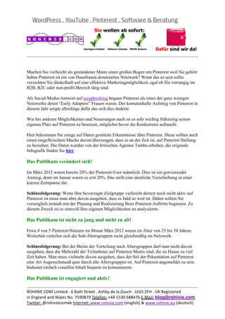  
                                                                                                 
 

 

 

Machen Sie vielleicht als gestandener Mann einen großen Bogen um Pinterest weil Sie gehört
haben Pinterest ist ein von Hausfrauen dominiertes Netzwerk? Wenn das so sein sollte
verzichten Sie dünkelhaft auf eine effektive Marketingmöglichkeit, egal ob Sie vorrangig im
B2B, B2C oder non-profit-Bereich tätig sind.

Als Social-Media-Antwort auf scrapbooking begann Pinterest als eines der ganz wenigen
Netzwerke deren “Early Adopters” Frauen waren. Der kometenhafte Aufstieg von Pinterest in
diesem Jahr sorgte allerdings dafür das sich dies änderte.

Wie bei anderen Möglichkeiten und Neuerungen auch ist es sehr wichtig frühzeitig seinen
eigenen Platz auf Pinterest zu besetzen, möglichst bevor die Konkurrenz auftaucht.

Hier bekommen Sie einige auf Daten gestützte Erkenntnisse über Pinterest. Diese sollten auch
einen eingefleischten Macho davon überzeugen, dass es an der Zeit ist, auf Pinterest Stellung
zu beziehen. Die Daten wurden von der britischen Agentur Tamba erhoben, die originale
Infografik finden Sie hier.

Das Publikum verändert sich!

Im März 2012 waren bereits 28% der Pinterest-User männlich. Dies ist ein gravierender
Anstieg, denn im Januar waren es erst 20%. Das stellt eine deutliche Verschiebung in einer
kurzen Zeitspanne dar.

Schlussfolgerung: Wenn Ihre bevorzugte Zielgruppe vielleicht derzeit noch nicht aktiv auf
Pinterest ist muss man aber davon ausgehen, dass es bald so weit ist. Daher sollten Sie
vorsorglich zeitnah mit der Planung und Realisierung Ihres Pinterest-Auftritts beginnen. Zu
diesem Zweck ist es sinnvoll Ihre eigenen Möglichkeiten zu analysieren.

Das Publikum ist nicht zu jung und nicht zu alt!

Etwa 4 von 5 Pinterest-Nutzern im Monat März 2012 waren im Alter von 25 bis 54 Jahren.
Weiterhin verteilen sich die Sub-Altersgruppen recht gleichmäßig im Netzwerk.

Schlussfolgerung: Bei der Breite der Verteilung nach Altersgruppen darf man nicht davon
ausgehen, dass die Mehrzahl der Teilnehmer auf Pinterest Muttis sind, die zu Hause zu viel
Zeit haben. Man muss vielmehr davon ausgehen, dass der Stil der Präsentation auf Pinterest

                                                                                                 
ROHINIE.COM Limited . 6 Bath Street . Ashby de la Zouch . LE65 2FH . UK Registered 
in England and Wales No. 7590879 Telefon: +44 1530 588476 E‐Mail: blog@rohinie.com 
Twitter: @rohiniecomde Internet: www.rohinie.com (english) & www.rohinie.eu (deutsch)  
 