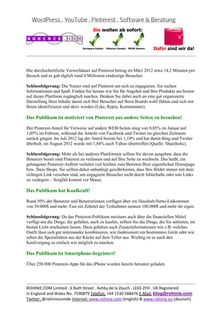  
                                                                                                   
eine Art Augenschmauß quer durch alle Altersgruppen ist. Auf Pinterest angemeldet zu sein
bedeutet einfach visuellen Inhalt bequem zu konsumieren.

Das Publikum ist engagiert und aktiv!



Die durchschnittliche Verweildauer auf Pinterest betrug im März 2012 etwa 14,2 Minuten pro
Besuch und es gab täglich rund 4 Millionen eindeutige Besucher.

Schlussfolgerung: Die Nutzer sind auf Pinterest um sich zu engagieren. Sie suchen
Informationen und Spaß. Finden Sie heraus wie Sie Ihr Angebot und Ihre Produkte am besten
auf dieser Plattform zugänglich machen. Denken Sie dabei auch an eine gut organisierte
Darstellung Ihrer Inhalte damit sich Ihre Besucher auf Ihren Boards wohl fühlen und sich mit
Ihnen identifizieren und aktiv werden (Like, Repin, Kommentare).

Das Publikum ist motiviert von Pinterest aus andere Seiten zu besuchen!

Der Pinterest-Anteil für Verweise auf andere WEB-Seiten stieg von 0,85% im Januar auf
1,05% im Februar, während die Anteile von Facebook und Twitter im gleichen Zeitraum
zurück gingen. Im Juli 2012 lag der Anteil bereits bei 1,19% und hat damit Bing und Twitter
überholt, im August 2012 wurde mit 1,84% auch Yahoo übertroffen (Quelle: Shareholic).

Schlussfolgerung: Mehr als bei anderen Plattformen sollten Sie davon ausgehen, dass die
Benutzer bereit sind Pinterest zu verlassen und auf Ihre Seite zu wechseln. Das heißt, ein
gelungener Pinterest-Auftritt verleitet viel leichter zum Betreten Ihrer eigentlichen Homepage
bzw. Ihres Shops. Sie sollten daher unbedingt gewährleisten, dass Ihre Bilder immer mit dem
richtigen Link versehen sind, um engagierte Besucher nicht durch fehlerhafte oder tote Links
zu verärgern – Sorgfalt kommt vor Masse.

Das Publikum hat Kaufkraft!

Rund 50% der Benutzer und Benutzerinnen verfügen über ein Haushalt-Netto-Einkommen
von 50.000$ und mehr. Fast ein Zehntel der Teilnehmer nennen 100.000$ und mehr ihr eigen.

Schlussfolgerung: Da das Pinterest-Publikum meistens auch über die finanziellen Mittel
verfügt um die Dinge, die gefallen, auch zu kaufen, sollten Sie die Dinge, die Sie anbieten, im
besten Licht erscheinen lassen. Dazu gehören auch Zusatzinformationen wie z.B. welches
Outfit lässt sich gut miteinander kombinieren, wie funktioniert ein bestimmtes Gerät oder wie
sehen die Spezialitäten aus der Küche auf dem Teller aus. Wichtig ist es auch den
Kaufvorgang so einfach wie möglich zu machen.


                                                                                                   
ROHINIE.COM Limited . 6 Bath Street . Ashby de la Zouch . LE65 2FH . UK Registered 
in England and Wales No. 7590879 Telefon: +44 1530 588476 E‐Mail: blog@rohinie.com 
Twitter: @rohiniecomde Internet: www.rohinie.com (english) & www.rohinie.eu (deutsch)  
 