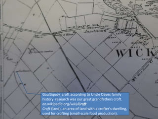 Gaultiquoy croft according to Uncle Daves family
history research was our grest grandfathers croft.
en.wikipedia.org/wiki/Croft
Croft (land), an area of land with a crofter's dwelling,
used for crofting (small-scale food production).
 