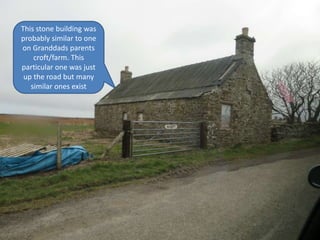 This stone building was
probably similar to one
on Granddads parents
croft/farm. This
particular one was just
up the road but many
similar ones exist
 
