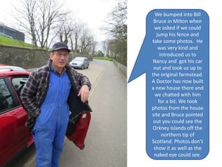 We bumped into Bill
Bruce in Milton when
we asked if we could
jump his fence and
take some photos. He
was very kind and
introduced us to
Nancy and got his car
out and took us up to
the original farmstead.
A Doctor has now built
a new house there and
we chatted with him
for a bit. We took
photos from the house
site and Bruce pointed
out you could see the
Orkney Islands off the
northern tip of
Scotland. Photos don’t
show it as well as the
naked eye could see.
 