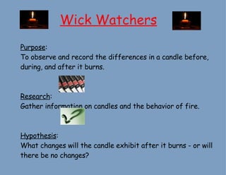 Wick Watchers Purpose :  To observe and record the differences in a candle before, during, and after it burns. Research : Gather information on candles and the behavior of fire. Hypothesis : What changes will the candle exhibit after it burns - or will there be no changes? 