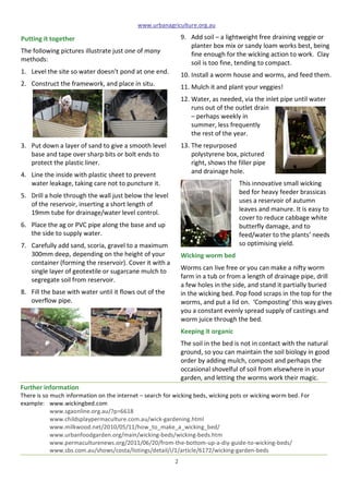 www.urbanagriculture.org.au
2	
  
Further	
  information	
  
There	
  is	
  so	
  much	
  information	
  on	
  the	
  internet	
  –	
  search	
  for	
  wicking	
  beds,	
  wicking	
  pots	
  or	
  wicking	
  worm	
  bed.	
  For	
  
example:	
   www.wickingbed.com	
  	
   	
   	
  
www.sgaonline.org.au/?p=6618	
  	
  
www.childsplaypermaculture.com.au/wick-­‐gardening.html	
  
www.milkwood.net/2010/05/11/how_to_make_a_wicking_bed/	
  
www.urbanfoodgarden.org/main/wicking-­‐beds/wicking-­‐beds.htm	
  
www.permaculturenews.org/2011/06/20/from-­‐the-­‐bottom-­‐up-­‐a-­‐diy-­‐guide-­‐to-­‐wicking-­‐beds/	
  
www.sbs.com.au/shows/costa/listings/detail/i/1/article/6172/wicking-­‐garden-­‐beds	
  
Putting	
  it	
  together	
  	
  
The	
  following	
  pictures	
  illustrate	
  just	
  one	
  of	
  many	
  
methods:	
  
1. Level	
  the	
  site	
  so	
  water	
  doesn’t	
  pond	
  at	
  one	
  end.	
  	
  
2. Construct	
  the	
  framework,	
  and	
  place	
  in	
  situ.	
  	
  
	
   	
  
3. Put	
  down	
  a	
  layer	
  of	
  sand	
  to	
  give	
  a	
  smooth	
  level	
  
base	
  and	
  tape	
  over	
  sharp	
  bits	
  or	
  bolt	
  ends	
  to	
  
protect	
  the	
  plastic	
  liner.	
  	
  
4. Line	
  the	
  inside	
  with	
  plastic	
  sheet	
  to	
  prevent	
  
water	
  leakage,	
  taking	
  care	
  not	
  to	
  puncture	
  it.	
  
5. Drill	
  a	
  hole	
  through	
  the	
  wall	
  just	
  below	
  the	
  level	
  
of	
  the	
  reservoir,	
  inserting	
  a	
  short	
  length	
  of	
  
19mm	
  tube	
  for	
  drainage/water	
  level	
  control.	
  	
  
6. Place	
  the	
  ag	
  or	
  PVC	
  pipe	
  along	
  the	
  base	
  and	
  up	
  
the	
  side	
  to	
  supply	
  water.	
  	
  	
  
7. Carefully	
  add	
  sand,	
  scoria,	
  gravel	
  to	
  a	
  maximum	
  
300mm	
  deep,	
  depending	
  on	
  the	
  height	
  of	
  your	
  
container	
  (forming	
  the	
  reservoir).	
  Cover	
  it	
  with	
  a	
  
single	
  layer	
  of	
  geotextile	
  or	
  sugarcane	
  mulch	
  to	
  
segregate	
  soil	
  from	
  reservoir.	
  	
  	
  
8. Fill	
  the	
  base	
  with	
  water	
  until	
  it	
  flows	
  out	
  of	
  the	
  
overflow	
  pipe.	
  	
  
	
   	
  
	
  
	
  
	
  
	
  
	
  
	
  
	
  
9. Add	
  soil	
  –	
  a	
  lightweight	
  free	
  draining	
  veggie	
  or	
  
planter	
  box	
  mix	
  or	
  sandy	
  loam	
  works	
  best,	
  being	
  
fine	
  enough	
  for	
  the	
  wicking	
  action	
  to	
  work.	
  	
  Clay	
  
soil	
  is	
  too	
  fine,	
  tending	
  to	
  compact.	
  
10. Install	
  a	
  worm	
  house	
  and	
  worms,	
  and	
  feed	
  them.	
  
11. Mulch	
  it	
  and	
  plant	
  your	
  veggies!	
  	
  
12. Water,	
  as	
  needed,	
  via	
  the	
  inlet	
  pipe	
  until	
  water	
  
runs	
  out	
  of	
  the	
  outlet	
  drain	
  
–	
  perhaps	
  weekly	
  in	
  
summer,	
  less	
  frequently	
  
the	
  rest	
  of	
  the	
  year.	
  	
  
13. The	
  repurposed	
  
polystyrene	
  box,	
  pictured	
  
right,	
  shows	
  the	
  filler	
  pipe	
  
and	
  drainage	
  hole.	
  
This	
  innovative	
  small	
  wicking	
  
bed	
  for	
  heavy	
  feeder	
  brassicas	
  
uses	
  a	
  reservoir	
  of	
  autumn	
  
leaves	
  and	
  manure.	
  It	
  is	
  easy	
  to	
  
cover	
  to	
  reduce	
  cabbage	
  white	
  
butterfly	
  damage,	
  and	
  to	
  
feed/water	
  to	
  the	
  plants’	
  needs	
  
so	
  optimising	
  yield.	
  
Wicking	
  worm	
  bed	
  
Worms	
  can	
  live	
  free	
  or	
  you	
  can	
  make	
  a	
  nifty	
  worm	
  
farm	
  in	
  a	
  tub	
  or	
  from	
  a	
  length	
  of	
  drainage	
  pipe,	
  drill	
  
a	
  few	
  holes	
  in	
  the	
  side,	
  and	
  stand	
  it	
  partially	
  buried	
  
in	
  the	
  wicking	
  bed.	
  Pop	
  food	
  scraps	
  in	
  the	
  top	
  for	
  the	
  
worms,	
  and	
  put	
  a	
  lid	
  on.	
  	
  ‘Composting’	
  this	
  way	
  gives	
  
you	
  a	
  constant	
  evenly	
  spread	
  supply	
  of	
  castings	
  and	
  
worm	
  juice	
  through	
  the	
  bed.	
  
Keeping	
  it	
  organic	
  
The	
  soil	
  in	
  the	
  bed	
  is	
  not	
  in	
  contact	
  with	
  the	
  natural	
  
ground,	
  so	
  you	
  can	
  maintain	
  the	
  soil	
  biology	
  in	
  good	
  
order	
  by	
  adding	
  mulch,	
  compost	
  and	
  perhaps	
  the	
  
occasional	
  shovelful	
  of	
  soil	
  from	
  elsewhere	
  in	
  your	
  
garden,	
  and	
  letting	
  the	
  worms	
  work	
  their	
  magic.	
  	
  
	
  
 