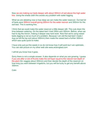 Now we are making our beds deeper with about 300mm of soil above the high water
line. Using the shade cloth this avoids any problem with water logging.
What we are debating now is how deep we can make the water reservoir. Out last lot
of beds were 500mm overall giving 200mm for the water resrvoir and 300mm for the
soil bed. This is working fine.
I think that we could make the water reservoir a little deeper still. This cuts down the
time between watering. On the latest bed I tried 300m and 300mm. Before, when we
had to dig the trench, making it deeper was hard work. Now that we're using raised
beds digging is not so much of a problem. Because I am old the last bed I made I
dug out all the top soil (about 300mm) then made the raised bed a further 300mm
which was quite quick to make.
I have only just put the seeds in so do not know how it will work but I am optimistic.
You can see picture on my other web site www.wickingbed.com
I will let you know how it goes.
Sorry there is not a simple answer. It also depends on what you are growing. I guess
if you are after a rule of thumb make the soil layer equal to the natural root depth of
the plant (for veggies about 300mm) and then decide the depth of the reservoir on
how long you want between irrigations, but you will be lucky to get any benefit above
300mm.
Colin
 
 