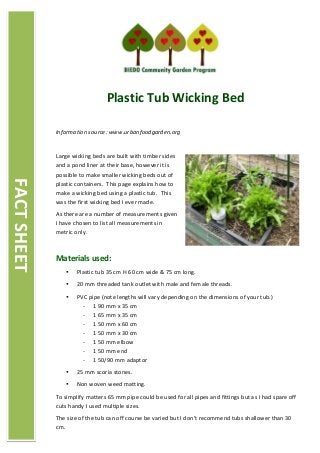 Plastic Tub Wicking Bed
Information source: www.urbanfoodgarden.org
Large wicking beds are built with timber sides
and a pond liner at their base, however it is
possible to make smaller wicking beds out of
plastic containers. This page explains how to
make a wicking bed using a plastic tub. This
was the first wicking bed I ever made.
As there are a number of measurements given
I have chosen to list all measurements in
metric only.
Materials used:
 Plastic tub 35 cm H 60 cm wide & 75 cm long.
 20 mm threaded tank outlet with male and female threads.
 PVC pipe (note lengths will vary depending on the dimensions of your tub.)
- 1 90 mm x 35 cm
- 1 65 mm x 35 cm
- 1 50 mm x 60 cm
- 1 50 mm x 30 cm
- 1 50 mm elbow
- 1 50 mm end
- 1 50/90 mm adaptor
 25 mm scoria stones.
 Non woven weed matting.
To simplify matters 65 mm pipe could be used for all pipes and fittings but as I had spare off
cuts handy I used multiple sizes.
The size of the tub can off course be varied but I don't recommend tubs shallower than 30
cm.
FACTSHEET
 