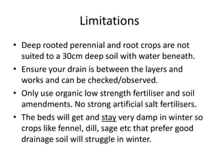 Limitations
• Deep rooted perennial and root crops are not
suited to a 30cm deep soil with water beneath.
• Ensure your drain is between the layers and
works and can be checked/observed.
• Only use organic low strength fertiliser and soil
amendments. No strong artificial salt fertilisers.
• The beds will get and stay very damp in winter so
crops like fennel, dill, sage etc that prefer good
drainage soil will struggle in winter.
 