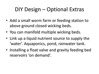 DIY Design – Optional Extras
• Add a small worm farm or feeding station to
above ground closed wicking beds.
• You can manifold multiple wicking beds.
• Link up a liquid nutrient source to supply the
‘water’. Aquaponics, pond, rainwater tank.
• Installing a float valve and gravity feeding bed
reservoirs ‘on demand’.
 