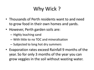 Why Wick ?
• Thousands of Perth residents want to and need
to grow food in their own homes and yards.
• However, Perth garden soils are:
– Highly leaching sand
– With little to no TOC and mineralisation
– Subjected to long hot dry summers
• Evaporation rates exceed Rainfall 9 months of the
year. So for only 3 months of the year you can
grow veggies in the soil without wasting water.
 