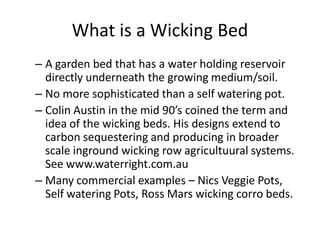 What is a Wicking Bed
– A garden bed that has a water holding reservoir
directly underneath the growing medium/soil.
– No more sophisticated than a self watering pot.
– Colin Austin in the mid 90’s coined the term and
idea of the wicking beds. His designs extend to
carbon sequestering and producing in broader
scale inground wicking row agricultuural systems.
See www.waterright.com.au
– Many commercial examples – Nics Veggie Pots,
Self watering Pots, Ross Mars wicking corro beds.
 