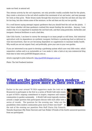 make our food, in natural soil.
This intense activity by the soil organisms, not only provides readily available food for the plants,
they create a structure in the soil which enables free movement of air and water, and easy passage
for roots as they grow. Water drains easily through this structure so that the soil does not stay wet
for too long, but also retains some of the moisture, so the soil does not dry out too quickly.
It’s a well known saying amongst organic gardeners that you should feed the soil not the plants. I
don’t know whether old time gardeners realised this meant feeding the microbes. Anyway, I now
realise why it is so important to maintain the soil food web, and that using pesticides, herbicides and
inorganic chemical fertilisers is such a bad idea.
Like Colin Austin, I am keen to convey the message to as many people as will listen, that industrial
agriculture with its dependence on synthetic inorganic fertilisers is producing food so deficient in
vital micronutrients, that we are becoming dependent on supplements to maintain bodily health.
Why would you not eat organic food, and preferably, grow your own in your own garden.
If you are interested in my quest to develop a gardening system which uses very little water, which
sequesters carbon and is as sustainable as I can make it, take a look at my non-commercial blog
from time to time www.jas49580.blogspot.com.au .
Article copyright to John Ashworth. http://jas49580.blogspot.com.au/
Photo: The Soil Foodweb Institute
What are the possibilities when modern
communities grow more of their own food?
Earlier in the year around 70 SGA supporters made the trek out to
Brunswick to participate in the first in a series of World Café style events
as part of SGA’s ongoing commitment to inspire, empower and connect
communities to garden sustainably. A World Café event typically revolves
around a single question that participants discuss with each other over a
series of rounds. The question for the evening was “what are the
possibilities when modern communities grow more of their own food?” At
the end of the evening our panelists Pete Huff (Yarra City Council),
Natasha Kuperman (My Home Harvest) and Cam Walker (Friends of the Earth) answered questions
from our participants.
 
