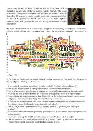 The evening kicked off with a welcome address from SGA Futures
Committee member and MC for the evening, Linette Harriott. She asked
participants to begin discussing the topic with the rest of their table and
then, after 10 minutes to elect a captain who would remain seated while
the rest of the participants found another table. The table captains
recorded ideas and questions in what was a very exciting and positive
atmosphere.
We made a Wordle from the recorded ideas. It captures the frequency of word use and eliminates
common words such as “but”, “however” and “about”.We noted some interesting words such as
share
h
o
o
d
,
e
n
o
u
g
h
n
e
s
s
and guerrilla.
In the third and final round, each table had to formulate one question that would then be posed to
the expert panel. The key questions were:
If you could do something immediately to make possibility “reality”, what would you do?s
How do you engage people in seeing themselves as a community growing food?s
Can local government be influenced to increase access to backyard food production strategies?s
What are the most common barriers for councils in opening public space up for gardening?s
From a local government perspective, how do we capture the enthusiasm of new/novice gardenerss
and provide them with the knowledge they need to keep gardening?
What have you learned in your roles about confronting the challenges facing modern communitiess
E.g. climate change, biodiversity, connecting with each other?
How do we get more support in our schools for great benefits of gardening and cooking ofs
produce?
What about kerbside/naturestrip gardening, garden patches in new estates, encouraging front yards
veggie patches?
How can we develop the CERES model in each community? Is there a better model?s
How do we enable individuals and communities to grow more food? E.g government involvements
versus bottom up and connecting isolated individuals and groups.
 