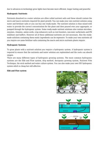due to advances in technology grow lights have become more efficient, longer lasting and powerful.
Hydroponic Nutrients
Nutrients dissolved in a water solution are often called nutrient salts and these should contain the
micro and macro nutrients required for plant growth. You can make your own nutrient solution using
water and fertilizer salts or you can buy one ready-made. The nutrient solution is than mixed with
water to provide the correct concentration for the plant and then poured over your aggregate, or
pumped through the hydroponic system. Some ready-made nutrient solutions also contain microbes,
enzymes, vitamins, amino acids, crop enhancers such as root boosters, non-ionic surfactants and PH
stabilizer and buffers. However all of these additional nutrients are not necessary. Also the ready-
made solutions containing these exotic ingredients can be expensive. To make your own nutrients all
you require are some fertilizer salts containing the macro and micro nutrients plants require.
Hydroponic Systems
To grow plants with a nutrient solution you require a hydroponic system. A hydroponic system is
required to ensure that the nutrients and water solution are replenished and the roots can absorb
oxygen.
There are many different types of hydroponic growing systems. The most common hydroponic
systems are the Ebb and Flow system, drip method, Aeroponic growing system, Nutrient Film
Technique, the wick method and water culture system. You can also make your own DIY hydroponic
system which is cheap but still affective.
Ebb and Flow system
 