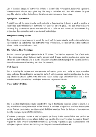 One of the most adaptable hydroponic systems is the Ebb and Flow system. It involves a pump to
release nutrient solution into a grow tray. The pump is controlled by a timer which floods the grow
tray. The solution is then drained away back into a reservoir several times a day.
Hydroponic Drip Method
Probably one of the most widely used methods in hydroponics. A timer is used to control a
submersed pump that releases nutrients onto the base of each plant. This can involve either a
recovery drip system were excess nutrient solution is collected and reused or a non-recover drip
system that does not collect and re-use the nutrient solution.
Aeroponic Growing System
The aeroponic growing system is one of the most high tech and usually involves the roots being
suspended in air and misted with nutrients every few minutes. The rate at which the plants are
misted can be controlled with a timer.
The Nutrient Film Technique
Another common hydroponic system is the N.F.T system. This involves a constant flow of nutrients.
It does not require a timer but does involve a pump which draws a nutrient solution into a grow tray
where the plant roots are held in plastic containers with the roots hanging in the nutrient solution.
The solution is then drained away back into the reservoir.
Wick System
This is probably the simplest and most versatile hydroponic system as it can be set up on a small or
large scale and does not involve any moving parts. A wick releases a nutrient solution into the grow
tray where it is utilized by the roots. The wicks cannot supply large amounts of water so it is more
suited to smaller plants rather than larger plants that require more water.
Water Culture System
This is another simple method but a less affective way of distributing nutrients and air to plants. It is
only suitable for some plants such as leaf lettuce. It involves a Styrofoam platform whereby the
plants float on the nutrient solution and air bubbles travel up from the bottom of the reservoir
thereby supplying oxygen to the plant roots.
Whatever system you choose to use hydroponic gardening is the most efficient and productive
method available for growing plants indoors or outside. Once you’re setup the system doesn’t
require the same level of work that conventional gardening requires and you can make your own
hydroponic system and nutrients making it a cheap and sustainable alternative.
 