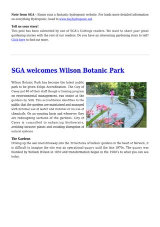 Note from SGA - Simon runs a fantastic hydroponic website. For loads more detailed information
on everything Hydroponic, head to www.buyhydroponic.net
Tell us your story!
This post has been submitted by one of SGA’s Cuttings readers. We want to share your great
gardening stories with the rest of our readers. Do you have an interesting gardening story to tell?
Click here to find out more.
SGA welcomes Wilson Botanic Park
Wilson Botanic Park has become the latest public
park to be given Eclips Accreditation. The City of
Casey put 40 of their staff though a training program
on environmental management, run onsite at the
gardens by SGA. This accreditation identifies to the
public that the gardens are maintained and managed
with minimal use of water and minimal or no use of
chemicals. On an ongoing basis and whenever they
are redesigning sections of the gardens, City of
Casey is committed to enhancing biodiversity,
avoiding invasive plants and avoiding disruption of
natural systems.
The Gardens
Driving up the oak lined driveway into the 39 hectares of botanic gardens in the heart of Berwick, it
is difficult to imagine the site was an operational quarry until the late 1970s. The quarry was
founded by William Wilson in 1859 and transformation began in the 1980’s to what you can see
today.
 