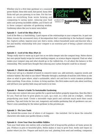 Whether you’re a first time gardener or a seasoned
green thumb, these bite-sized, fast-paced, funny little
flicks will get you growing in no time. For the low-
down on everything from worm farming and
composting to saving water, reducing your food
miles and growing incredible edibles, you’ll find it all
in these compact episodes of gardening wisdom.
Gardening videos like you’ve never seen before.
Episode 1 – Lord of the Bins (Part 1)
Lord of the Bins is a hard-hitting, 2 part expose of the relationships in your compost bin. In part one
Helen reveals the uncensored story of decomposition that’s smouldering in the backyard compost
bin. Capture carbon, improve your soil, feed a worm, reduce household waste and discover why a
hot and healthy relationship with your compost is an essential part of being a planet conscious
gardener.
Episode 2 – Lord of the Bins (Part 2)
Things really start to warm up in part two as we delve deeper into the compost heap. Helen shares
her own special family recipe for sweet smelling compost, no science degree required. Find out what
makes your compost sing and what should go in the rubbish bin, it’s all about the balance in this
relationship. Who would have thought that reducing your carbon footprint could be so steamy!
Episode 3 – Mulch Ado about Nothing
Wrap your soil up in a blanket of mulch to conserve water use, add nutrients, suppress weeds and
enhance habitat. But what to use where? Meander through a multitude of mulches with Helen as she
show us what to goes where, what’s sustainable, what’s not and how to avoid common problems
when mulching. From straw, to stone, to living mulches, this flick makes mulch ado about mulching
and will have your garden beds snug and warm in no time.
Episode 4 – Renter’s Guide To Sustainable Gardening
If you only ever venture into your garden for a quick hack before property inspection, then this film’s
for you. Find out how to grow plants in a pot, up a wall, in a shoe and on a budget… without
jeopardizing your bond. Create a moveable vegie patch and cultivate much more than couch
potatoes. Tips and tricks for low cost, temporary and mobile gardening that all gardeners can use.
There’s even something for the indoor gardener in this priceless pic.
Episode 5 – We Love Tools
The behind-the-scenes tour of where it all happens – the toolshed. Get to know the colourful
characters who make your garden dream a reality.
Episode 6 – Grow Your Own Incredible Edibles
Turn your food miles into metres with a backyard full of brag-worthy produce all home grown by
you. Produce in pots or bountiful plots, Helen makes it easy to grow fruit, herbs and vegies no
matter where you live. Prepare and mulch your soil, planting from seed and seedling, companion
 