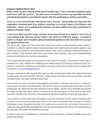 Progress Updated March 2013
When I built my first wicking worm bed 10 months ago, it was a test bed designed to gain
experience with the process. My plan was to eventually convert my vegetable and fruit
growing backyard from conventional organic drip line gardening to wicking worm beds.
As far as I am concerned the experiment was a success. Soil fertility has improved and
vegetables remained pest free without resorting to external inputs of fertilisers and
pesticides. Water use is significantly reduced, yet soil condition has been maintained at
optimum moisture levels.
I have just built my first large wicking worm bed designed to replace one of my 4
conventional beds, but last spring I built 3 new beds of a different design. I wanted to
explore a cheaper more versatile option for potential gardeners who have little or no access
to a garden of their own.
Two years ago I began my retirement with a desire to create a model backyard vegie garden. I
wanted it to carry the lightest carbon footprint possible, and conserve precious water supplies. I had
started out years earlier by the conventional organic route, with no synthetic chemical fertilizers or
pest controls. I had installed water tanks and surface drip irrigation, and I had composted large
amounts of material in my twin bin arrangement.
I was happy with the results, but during the recent years of drought, I had found it hard, even to
average over a year, Melbourne’s drinking water target usage of 155 litres per person per day. So I
began my search for a better way, and about a year ago, I came across Colin Austin’s wicking bed
innovation. (see www.wickingbed.com)
I began to experiment with cheap 60 litre bins (see above) with great results. The vegies always had
enough water, yet used very little. Recently, I built a larger unit with a built-in worm farm, and pest
exclusion frame. (see above behind wicking bins).
My aim with this unit is to restrict consumption of fertilisers, pesticides and water to a minimum.
(even organic fertilisers and pesticides). The theory is that by incorporating a worm farm into the
wicking bed, the whole bed becomes part of the worm habitat, and the soil is fertilised and aerated
by worm activity. Microbial activity is enhanced by the breakdown of Pine bark in the water
reservoir. Fertility in the reservoir is also boosted by the direct leaching of worm wee from above.
I am uncertain at this stage what will happen to all the worm poo. At this stage (2 months worm
activity), I seem to keep adding new waste to the farm all the time and I assume it is being
distributed as poo throughout the bed. If it builds up too much in the worm farm, I may need to
empty one side periodically and apply the worm poo (and accompanying worms) as a top dressing in
the open bed. The worms will find their way home.
If all goes well, the only additions to the system, apart from water, will be vegetable waste from
garden and kitchen.
 