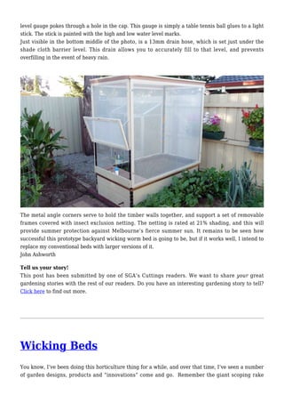 level gauge pokes through a hole in the cap. This gauge is simply a table tennis ball glues to a light
stick. The stick is painted with the high and low water level marks.
Just visible in the bottom middle of the photo, is a 13mm drain hose, which is set just under the
shade cloth barrier level. This drain allows you to accurately fill to that level, and prevents
overfilling in the event of heavy rain.
The metal angle corners serve to hold the timber walls together, and support a set of removable
frames covered with insect exclusion netting. The netting is rated at 21% shading, and this will
provide summer protection against Melbourne’s fierce summer sun. It remains to be seen how
successful this prototype backyard wicking worm bed is going to be, but if it works well, I intend to
replace my conventional beds with larger versions of it.
John Ashworth
Tell us your story!
This post has been submitted by one of SGA’s Cuttings readers. We want to share your great
gardening stories with the rest of our readers. Do you have an interesting gardening story to tell?
Click here to find out more.
Wicking Beds
You know, I’ve been doing this horticulture thing for a while, and over that time, I’ve seen a number
of garden designs, products and “innovations” come and go. Remember the giant scoping rake
 