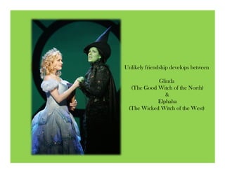 Unlikely friendship develops between

            Glinda
  (The Good Witch of the North)
               &
            Elphaba
 (The Wicked Witch of the West)
 