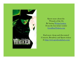 Know more about the
        Wizards of the Oz
     By buying Wicked tickets
     From the best ticket vendor
       GoodSeatTickets.com


  Find more cheap and discounted
Concerts, Broadway and Sports tickets
 At http://www.goodseattickets.com/
 
