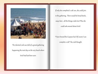If only she completed a 10K run, she could join 
in the gathering. There would be bread bowls, 
soup, beer… all the things crabs love! Plus she 
could ask around about Ariel. 
“I have braved the Caspian Sea! Of course I can 
complete a 10k!” the crab thought. 
The talented crab was told of a grand gathering 
happening the next day on the very beach where 
Ariel had last been seen. 
 