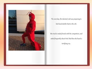 The next day, the talented crab was preparing to 
kick land-dweller butt in the 10K. 
She tried to make friends with the competition, and 
asked frequently about Ariel. But then she heard a 
terrifying cry… 
 