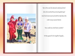 But in the end, the talented crab found Ariel 
when she reached the promised gathering!! 
And Ariel intervened and told the chef about the 
crab’s many musical talents. 
How could one artist harm another? 
So they agreed to live together happily… 
 