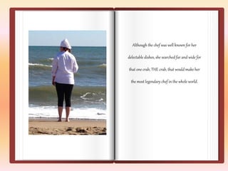 Although the chef was well known for her 
delectable dishes, she searched far and wide for 
that one crab, THE crab, that would make her 
the most legendary chef in the whole world. 
 