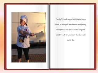 The chef’s friends begged her to try out a new 
talent, so as to quell her obsession with finding 
this mythical crab. So she trained long and 
hard for a 10K run, and knew that she would 
rue the day. 
 