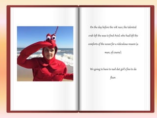 On the day before the 10K race, the talented 
crab left the seas to find Ariel, who had left the 
comforts of the ocean for a ridiculous reason (a 
man, of course). 
We going to have to nail dat girl’s fins to da 
floor. 
 