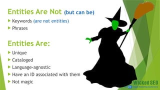 SEM pdx Engage Marketing Conference
Entities Are Not (but can be)
 Keywords (are not entities)
 Phrases
Entities Are:
 Unique
 Cataloged
 Language-agnostic
 Have an ID associated with them
 Not magic
 