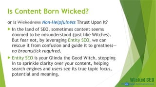 SEM pdx Engage Marketing Conference
Is Content Born Wicked?
or is Wickedness Non-Helpfulness Thrust Upon It?
 In the land of SEO, sometimes content seems
doomed to be misunderstood (just like Witches).
But fear not, by leveraging Entity SEO, we can
rescue it from confusion and guide it to greatness—
no broomstick required.
 Entity SEO is your Glinda the Good Witch, stepping
in to sprinkle clarity over your content, helping
search engines and users see its true topic focus,
potential and meaning.
 