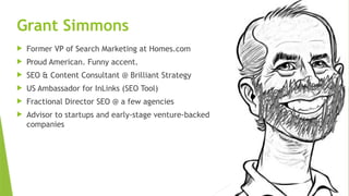 SEM pdx Engage Marketing Conference
Grant Simmons
 Former VP of Search Marketing at Homes.com
 Proud American. Funny accent.
 SEO & Content Consultant @ Brilliant Strategy
 US Ambassador for InLinks (SEO Tool)
 Fractional Director SEO @ a few agencies
 Advisor to startups and early-stage venture-backed
companies
 