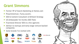 SEM pdx Engage Marketing Conference
Grant Simmons
 Former VP of Search Marketing at Homes.com
 Proud American. Funny accent.
 SEO & Content Consultant @ Brilliant Strategy
 US Ambassador for InLinks (SEO Tool)
 Fractional Director SEO @ a few agencies
 Advisor to startups and early-stage venture-backed
companies
 Some brands I’ve worked with
 