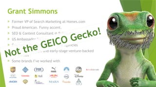 SEM pdx Engage Marketing Conference
Grant Simmons
 Former VP of Search Marketing at Homes.com
 Proud American. Funny accent.
 SEO & Content Consultant @ Brilliant Strategy
 US Ambassador for InLinks (SEO Tool)
 Fractional Director SEO @ a few agencies
 Advisor to startups and early-stage venture-backed
companies
 Some brands I’ve worked with
Not the GEICO Gecko!
 