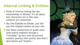 SEM pdx Engage Marketing Conference
Internal Linking & Entities
 Think of internal linking like the
relationships in Wicked. It’s all about
how characters (or in this case,
content) are connected.
 You link Elphaba to Glinda, just like
you link related content on your site.
 Use these connections to guide users
(and search engines) through a
“wickedly” (groan) well-structured
content journey with anchor text that’s
description and ‘helpful.’
 