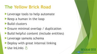 SEM pdx Engage Marketing Conference
The Yellow Brick Road
 Leverage tools to help automate
 Keep a human in the loop
 Build clusters
 Ensure minimal overlap / duplication
 Build helpful content (include entities)
 Leverage sameAs schema
 Deploy with great internal linking
 Use InLinks 
 